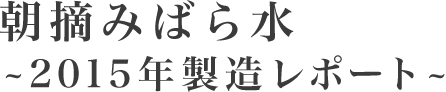 朝摘みばら水～2015年製造レポート～