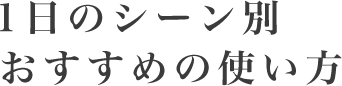 1日シーン別おすすめの使い方