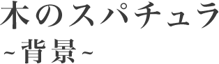 木のスパチュラ～背景～